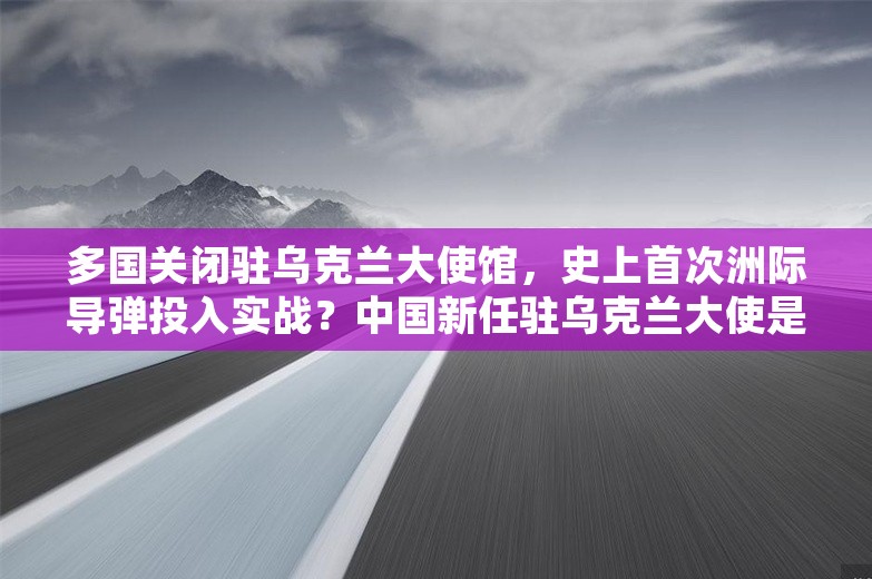 多国关闭驻乌克兰大使馆，史上首次洲际导弹投入实战？中国新任驻乌克兰大使是他！