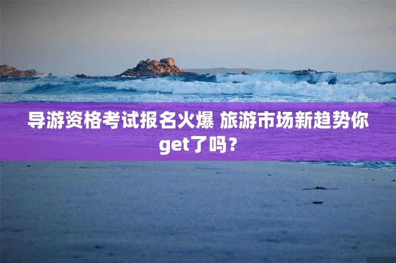 导游资格考试报名火爆 旅游市场新趋势你get了吗？