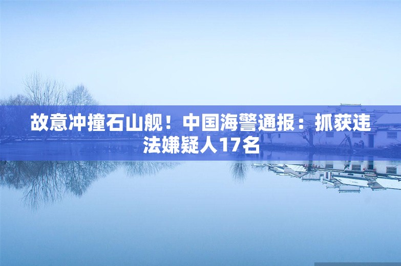 故意冲撞石山舰！中国海警通报：抓获违法嫌疑人17名