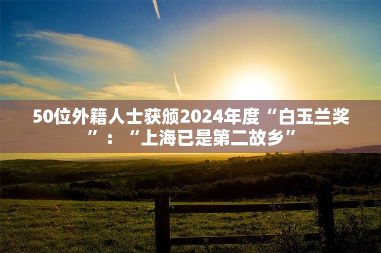 50位外籍人士获颁2024年度“白玉兰奖”：“上海已是第二故乡”