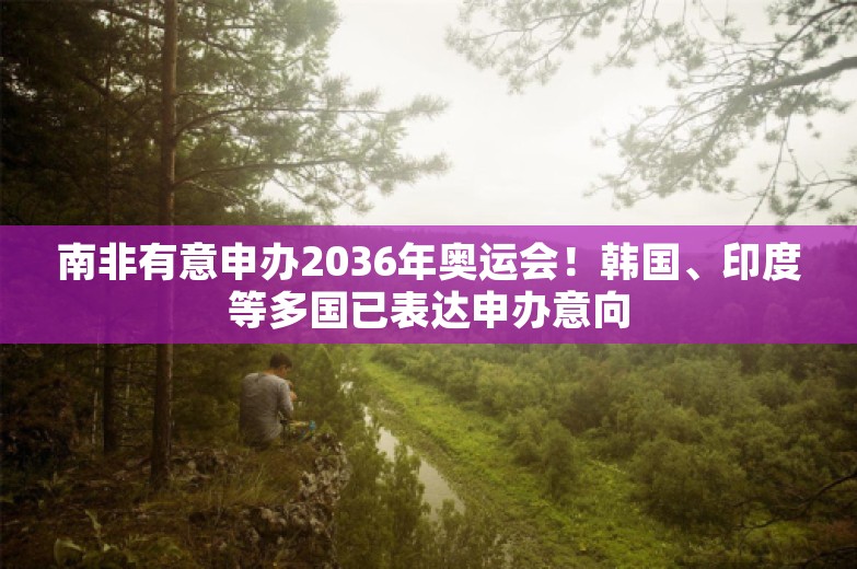 南非有意申办2036年奥运会！韩国、印度等多国已表达申办意向