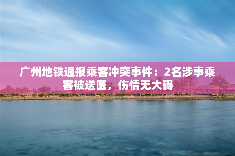 广州地铁通报乘客冲突事件：2名涉事乘客被送医，伤情无大碍