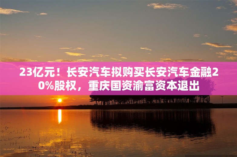 23亿元！长安汽车拟购买长安汽车金融20%股权，重庆国资渝富资本退出