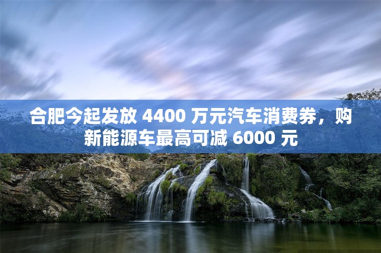 合肥今起发放 4400 万元汽车消费券，购新能源车最高可减 6000 元