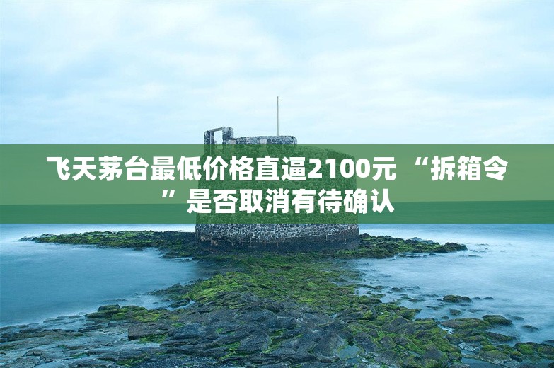 飞天茅台最低价格直逼2100元 “拆箱令”是否取消有待确认