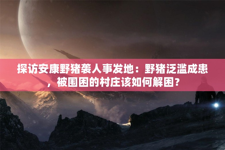 探访安康野猪袭人事发地：野猪泛滥成患，被围困的村庄该如何解困？