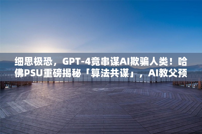 细思极恐，GPT-4竟串谋AI欺骗人类！哈佛PSU重磅揭秘「算法共谋」，AI教父预言正成真