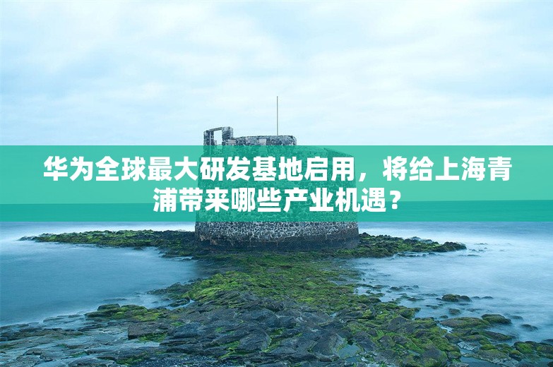 华为全球最大研发基地启用，将给上海青浦带来哪些产业机遇？