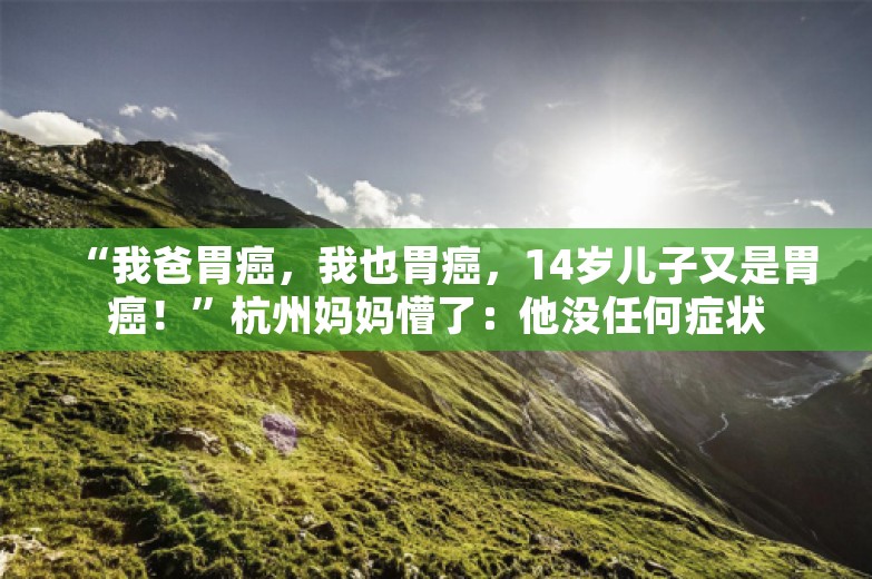 “我爸胃癌，我也胃癌，14岁儿子又是胃癌！”杭州妈妈懵了：他没任何症状