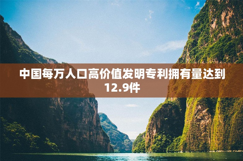 中国每万人口高价值发明专利拥有量达到12.9件