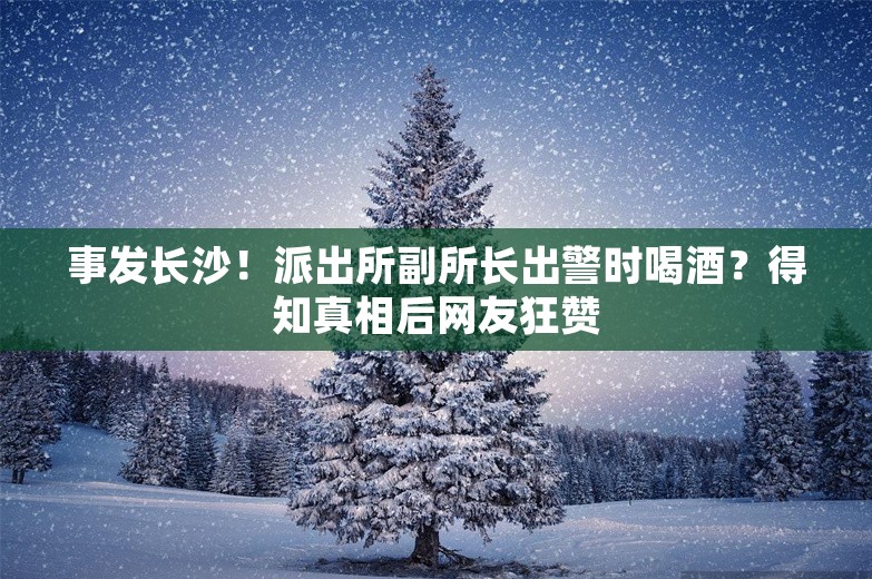 事发长沙！派出所副所长出警时喝酒？得知真相后网友狂赞