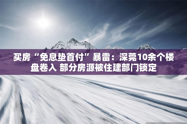 买房“免息垫首付”暴雷：深莞10余个楼盘卷入 部分房源被住建部门锁定