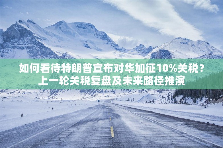 如何看待特朗普宣布对华加征10%关税？上一轮关税复盘及未来路径推演