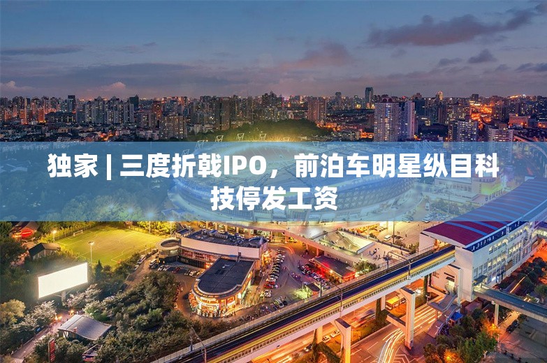 独家 | 三度折戟IPO，前泊车明星纵目科技停发工资