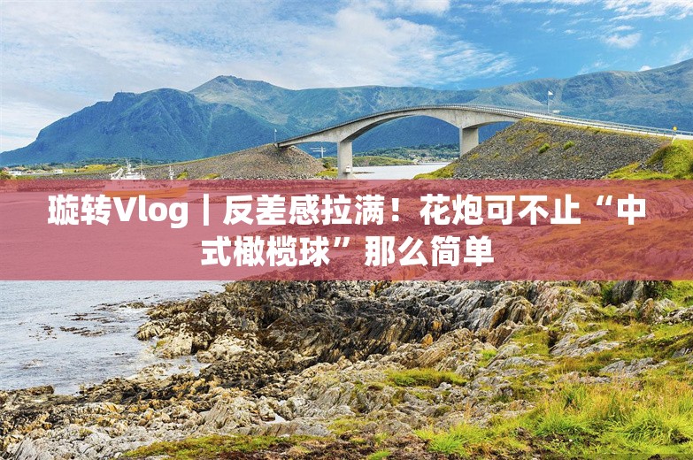 璇转Vlog｜反差感拉满！花炮可不止“中式橄榄球”那么简单