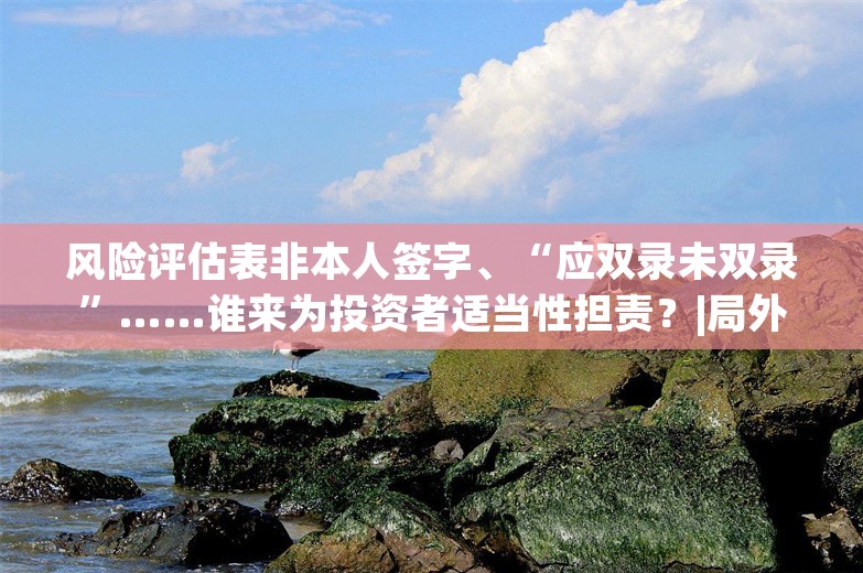 风险评估表非本人签字、“应双录未双录”……谁来为投资者适当性担责？|局外人