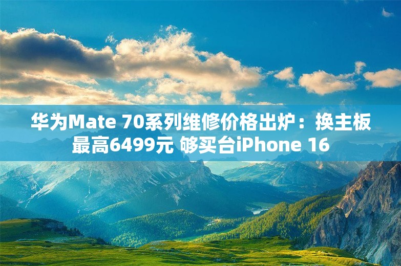 华为Mate 70系列维修价格出炉：换主板最高6499元 够买台iPhone 16