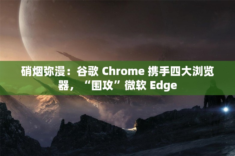 硝烟弥漫：谷歌 Chrome 携手四大浏览器，“围攻”微软 Edge