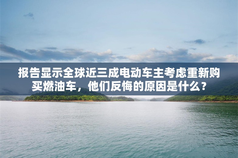 报告显示全球近三成电动车主考虑重新购买燃油车，他们反悔的原因是什么？