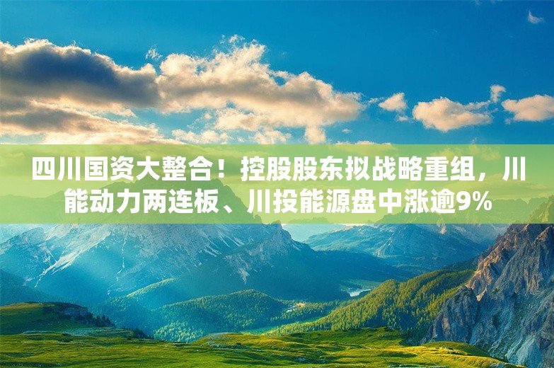 四川国资大整合！控股股东拟战略重组，川能动力两连板、川投能源盘中涨逾9%