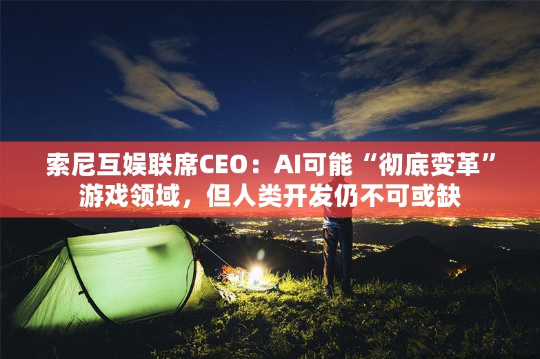 索尼互娱联席CEO：AI可能“彻底变革”游戏领域，但人类开发仍不可或缺