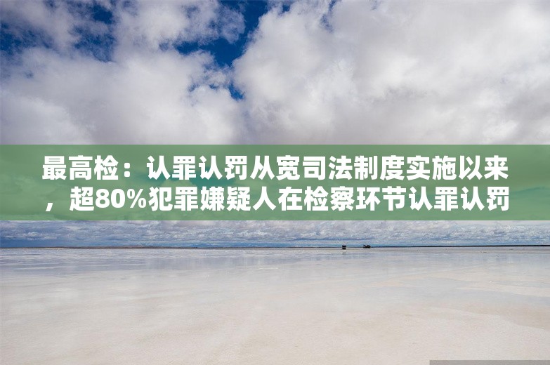 最高检：认罪认罚从宽司法制度实施以来，超80%犯罪嫌疑人在检察环节认罪认罚