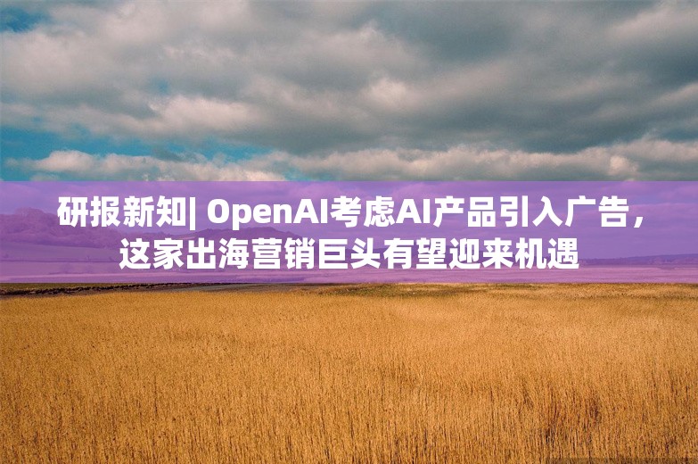 研报新知| OpenAI考虑AI产品引入广告，这家出海营销巨头有望迎来机遇