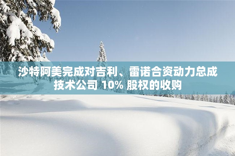 沙特阿美完成对吉利、雷诺合资动力总成技术公司 10% 股权的收购