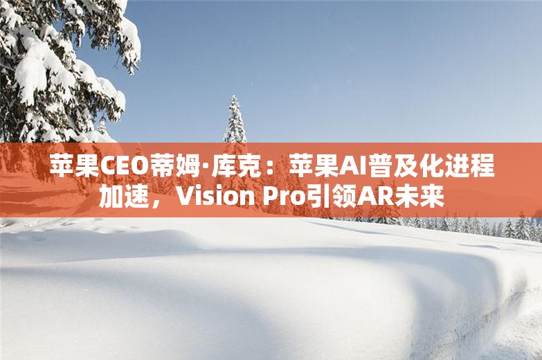 苹果CEO蒂姆·库克：苹果AI普及化进程加速，Vision Pro引领AR未来