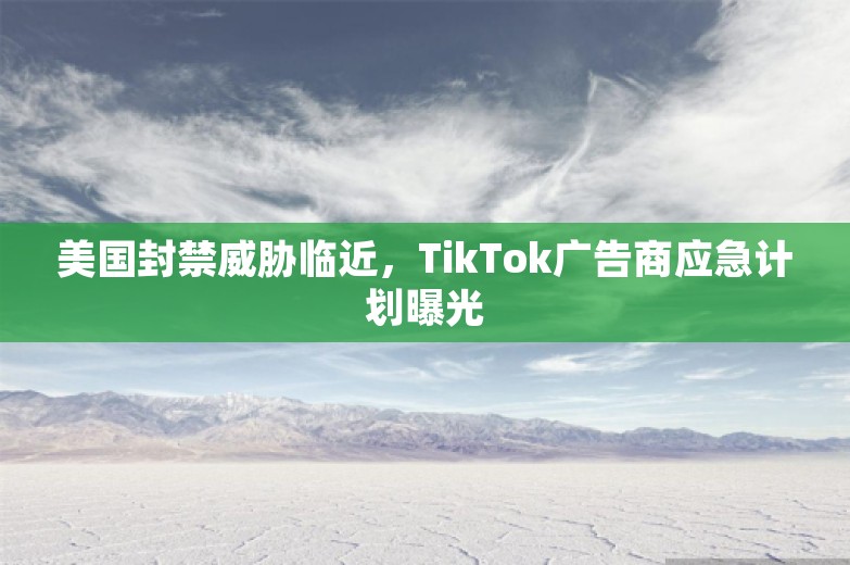 美国封禁威胁临近，TikTok广告商应急计划曝光