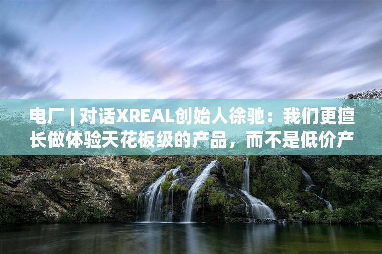 电厂 | 对话XREAL创始人徐驰：我们更擅长做体验天花板级的产品，而不是低价产品