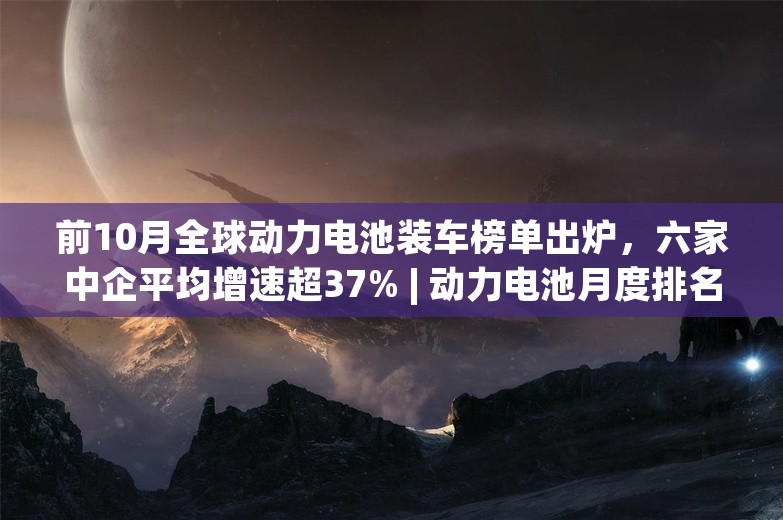 前10月全球动力电池装车榜单出炉，六家中企平均增速超37% | 动力电池月度排名㉓