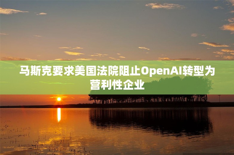 马斯克要求美国法院阻止OpenAI转型为营利性企业