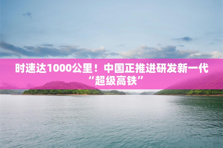 时速达1000公里！中国正推进研发新一代“超级高铁”