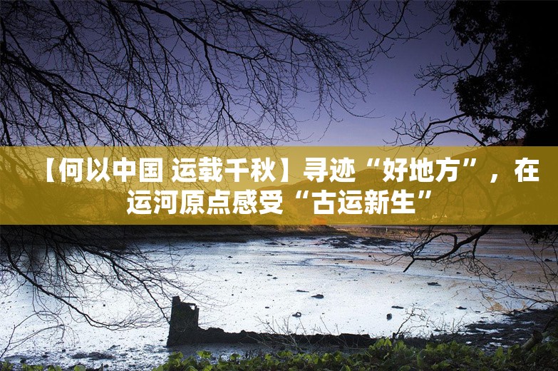 【何以中国 运载千秋】寻迹“好地方”，在运河原点感受“古运新生”