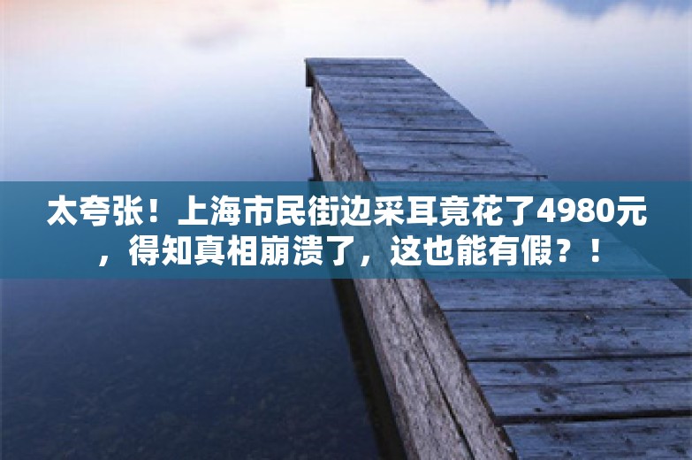 太夸张！上海市民街边采耳竟花了4980元，得知真相崩溃了，这也能有假？！