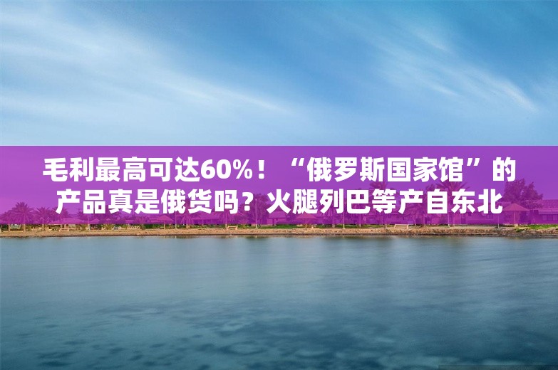 毛利最高可达60%！“俄罗斯国家馆”的产品真是俄货吗？火腿列巴等产自东北