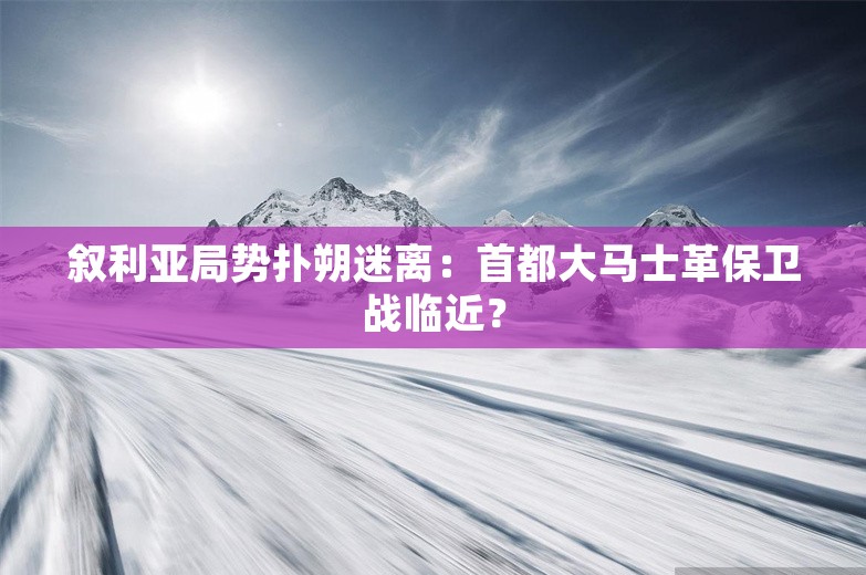 叙利亚局势扑朔迷离：首都大马士革保卫战临近？