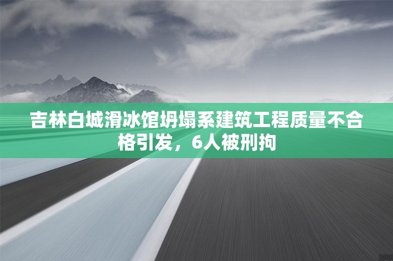 吉林白城滑冰馆坍塌系建筑工程质量不合格引发，6人被刑拘