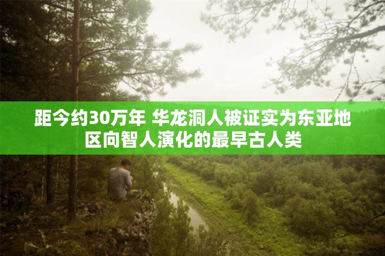 距今约30万年 华龙洞人被证实为东亚地区向智人演化的最早古人类