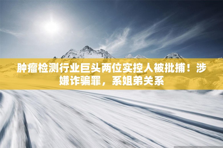 肿瘤检测行业巨头两位实控人被批捕！涉嫌诈骗罪，系姐弟关系