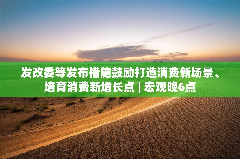 发改委等发布措施鼓励打造消费新场景、培育消费新增长点 | 宏观晚6点