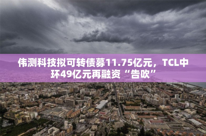 伟测科技拟可转债募11.75亿元，TCL中环49亿元再融资“告吹”