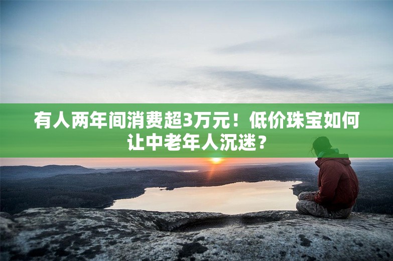 有人两年间消费超3万元！低价珠宝如何让中老年人沉迷？