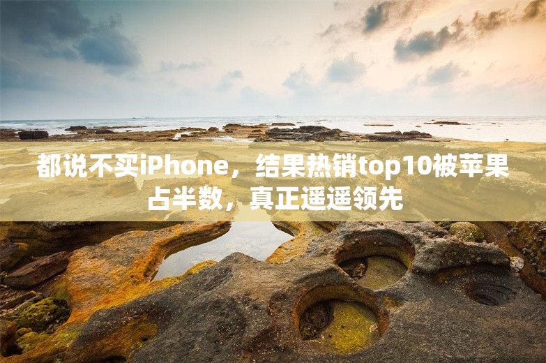 都说不买iPhone，结果热销top10被苹果占半数，真正遥遥领先