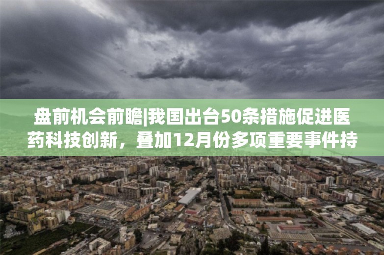 盘前机会前瞻|我国出台50条措施促进医药科技创新，叠加12月份多项重要事件持续催化，医药板块迎来配置机会（附概念股）