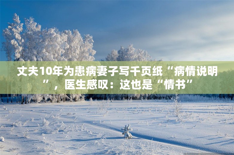 丈夫10年为患病妻子写千页纸“病情说明”，医生感叹：这也是“情书”