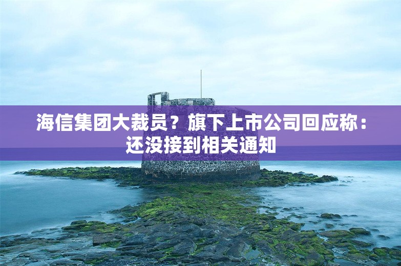 海信集团大裁员？旗下上市公司回应称：还没接到相关通知