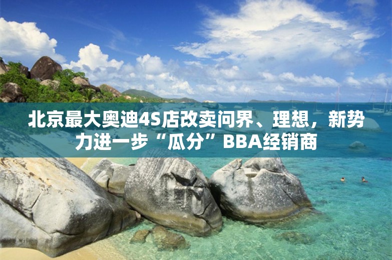 北京最大奥迪4S店改卖问界、理想，新势力进一步“瓜分”BBA经销商