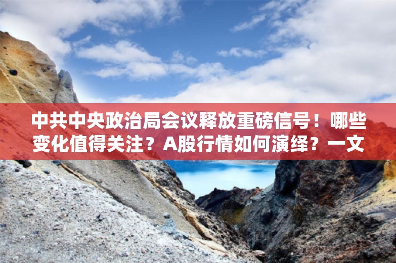 中共中央政治局会议释放重磅信号！哪些变化值得关注？A股行情如何演绎？一文读懂